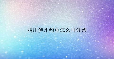 四川泸州钓鱼怎么样调漂(泸州钓鱼的地方有哪些)