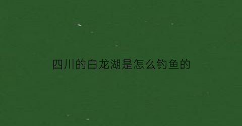 “四川的白龙湖是怎么钓鱼的(四川的白龙湖是怎么钓鱼的呢)