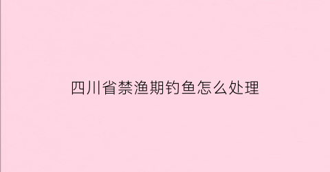 四川省禁渔期钓鱼怎么处理(四川2020年禁渔可以垂钓吗)