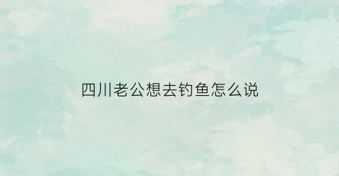 “四川老公想去钓鱼怎么说(老公要去钓鱼我不让他钓他说我又不是去找女人)