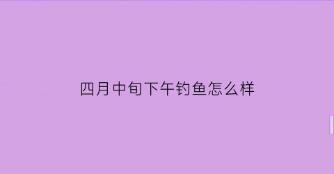 “四月中旬下午钓鱼怎么样(四月中午能钓鱼吗)