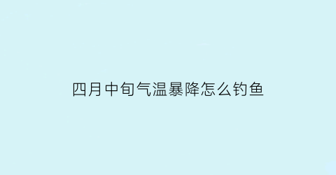 “四月中旬气温暴降怎么钓鱼(4月中旬钓鱼钓深还是钓浅)