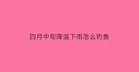 “四月中旬降温下雨怎么钓鱼(四月份下雨钓鱼怎么样)