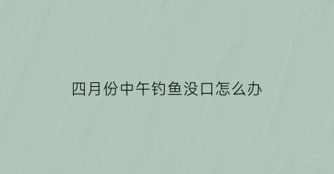 “四月份中午钓鱼没口怎么办(四五月份钓鱼中午不上鱼)