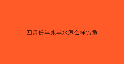 “四月份半冰半水怎么样钓鱼(四月份半冰半水怎么样钓鱼最好)