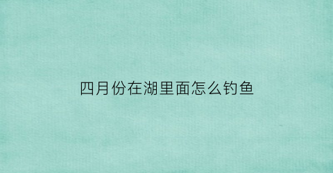 四月份在湖里面怎么钓鱼(四月份在湖里面怎么钓鱼呢)