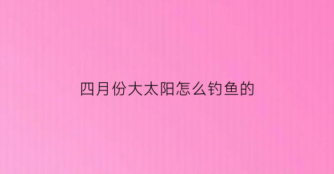 四月份大太阳怎么钓鱼的(四月份大太阳怎么钓鱼的呢)