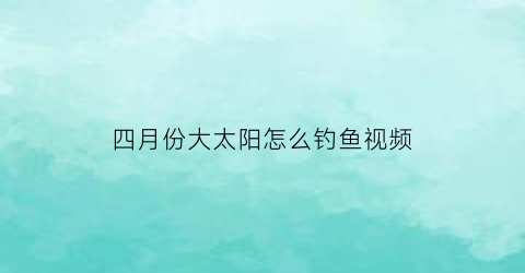 四月份大太阳怎么钓鱼视频(四月份大太阳怎么钓鱼视频讲解)