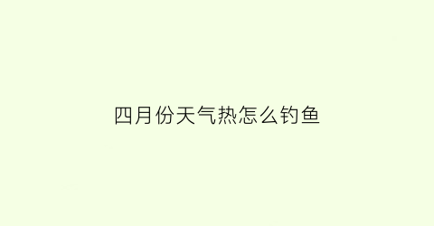 四月份天气热怎么钓鱼(4月份怎么钓鱼)