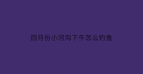 “四月份小河沟下午怎么钓鱼(四月下旬钓鱼钓深钓浅)