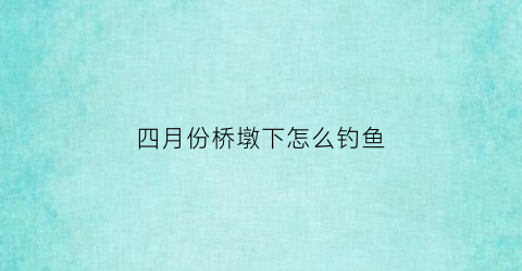 四月份桥墩下怎么钓鱼(夏天钓桥墩钓什么位置)