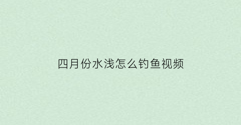 “四月份水浅怎么钓鱼视频(四月份钓鱼钓深还是浅)