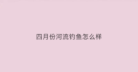四月份河流钓鱼怎么样(4月份钓鱼好钓吗)