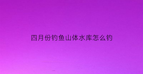 四月份钓鱼山体水库怎么钓(四月份水库大鱼都在哪些地方)