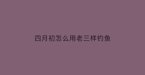 四月初怎么用老三样钓鱼(三月底四月初怎么钓鱼)