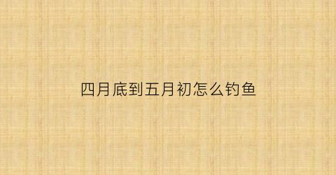 四月底到五月初怎么钓鱼(四月底到五月初怎么钓鱼呢)