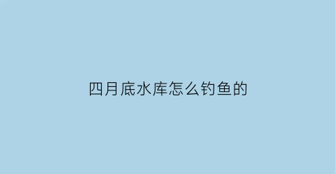 “四月底水库怎么钓鱼的(四月中旬钓水库水深)