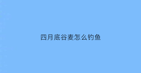 “四月底谷麦怎么钓鱼(谷麦钓鱼什么季节好)
