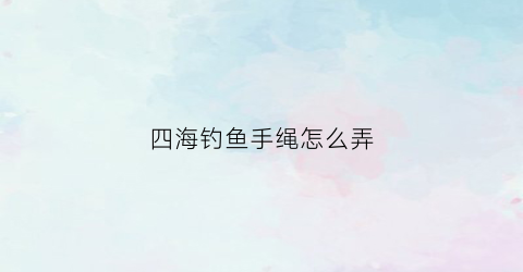 四海钓鱼手绳怎么弄(四海钓鱼海钓玩家)