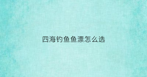 四海钓鱼鱼漂怎么选(四海钓鱼推荐鱼竿怎么样)