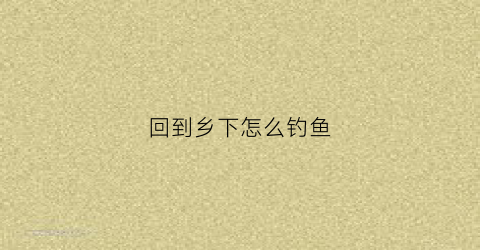 回到乡下怎么钓鱼(去乡下钓鱼)