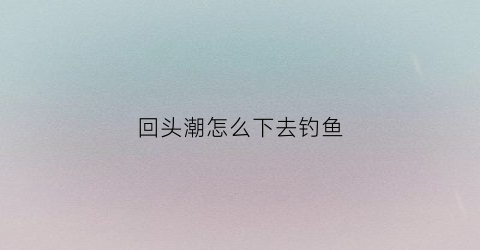 回头潮怎么下去钓鱼(回头潮形成的原因是什么)