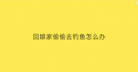 回娘家偷偷去钓鱼怎么办(在娘家玩了几天要回去了发朋友圈)