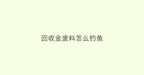 回收金废料怎么钓鱼(回收金属废料需要什么证件)
