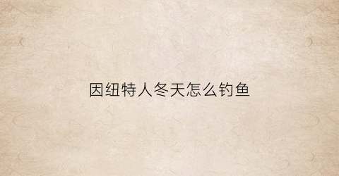 “因纽特人冬天怎么钓鱼(因纽特人怎样抗寒的)