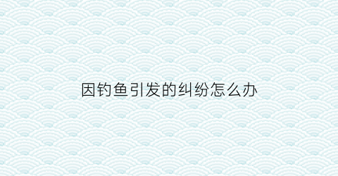 “因钓鱼引发的纠纷怎么办(因钓鱼被拘留是法律哪一条)