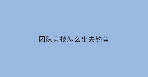 “团队竞技怎么出去钓鱼(团队竞技如何)