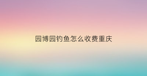 园博园钓鱼怎么收费重庆(重庆园博园钓鱼基地怎么收费)