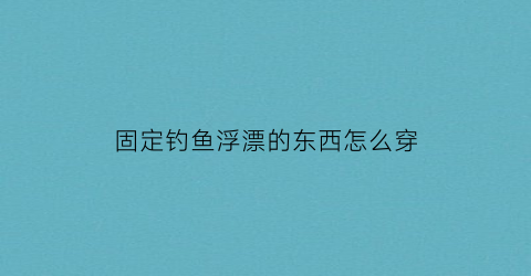 固定钓鱼浮漂的东西怎么穿(钓鱼怎么固定浮漂)
