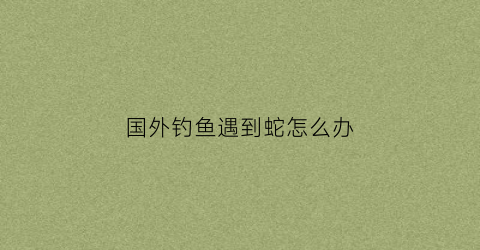 国外钓鱼遇到蛇怎么办(国外钓鱼执法为什么合法)