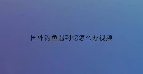 国外钓鱼遇到蛇怎么办视频(国外钓大鱼)