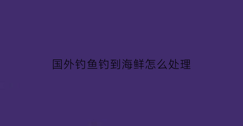 “国外钓鱼钓到海鲜怎么处理(外海钓鱼视频)