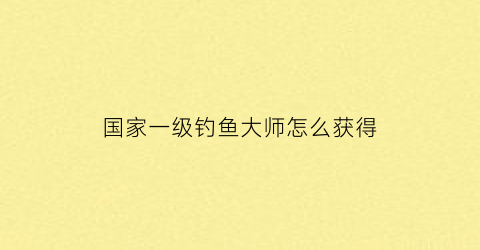 国家一级钓鱼大师怎么获得(国家一级垂钓大师名单如下)