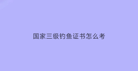 “国家三级钓鱼证书怎么考(国家三级钓鱼证书怎么考取)