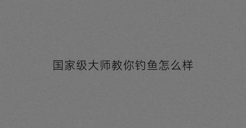 国家级大师教你钓鱼怎么样(国家钓鱼大师怎么定级的)