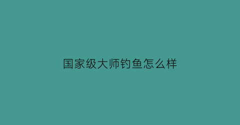 “国家级大师钓鱼怎么样(国家一级大师钓鱼)