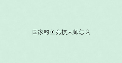 国家钓鱼竞技大师怎么(国家级竞技钓大师排名)