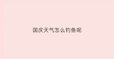 国庆天气怎么钓鱼呢(国庆天气怎么钓鱼呢视频)