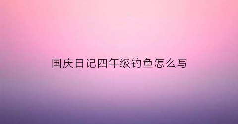 国庆日记四年级钓鱼怎么写(国庆钓鱼日记400字作文)