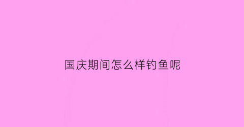 国庆期间怎么样钓鱼呢(国庆期间怎么样钓鱼呢视频)