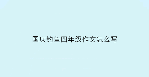 国庆钓鱼四年级作文怎么写(国庆假期作文钓鱼)