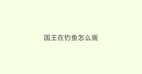 国王在钓鱼怎么画(国王在河边钓鱼的三百字作文)