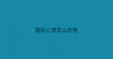 “国际公馆怎么钓鱼(国际公馆干嘛的)