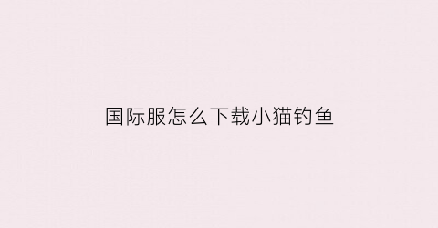 “国际服怎么下载小猫钓鱼(苹果手机怎么下载小猫钓鱼)