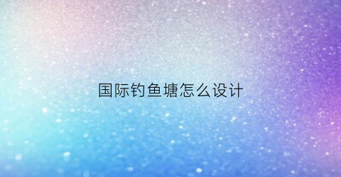 国际钓鱼塘怎么设计(钓鱼塘怎么建设)