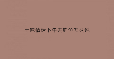 土味情话下午去钓鱼怎么说(下午去钓鱼怎么样的英文)
